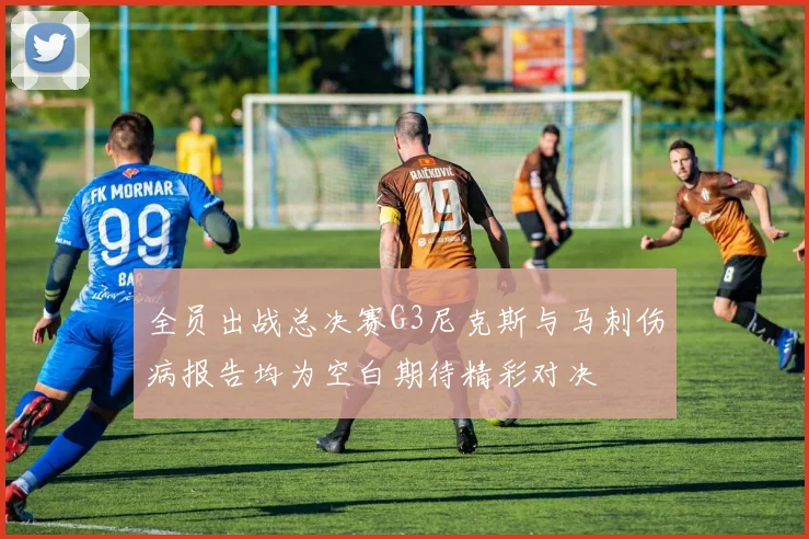 全员出战总决赛G3尼克斯与马刺伤病报告均为空白期待精彩对决