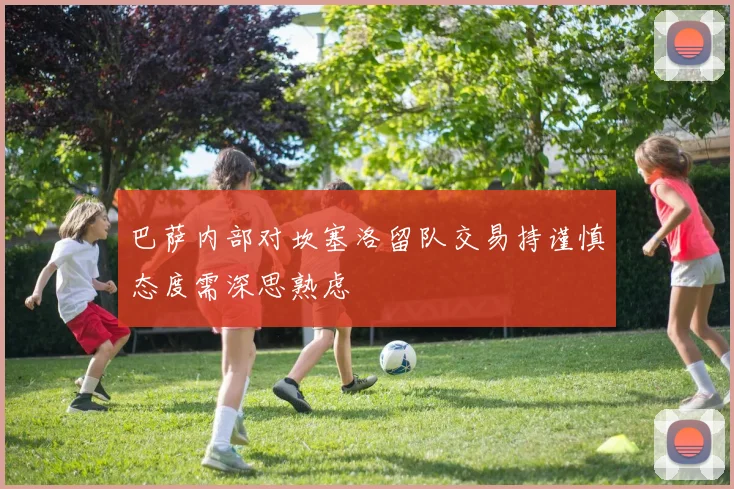 巴萨内部对坎塞洛留队交易持谨慎态度需深思熟虑