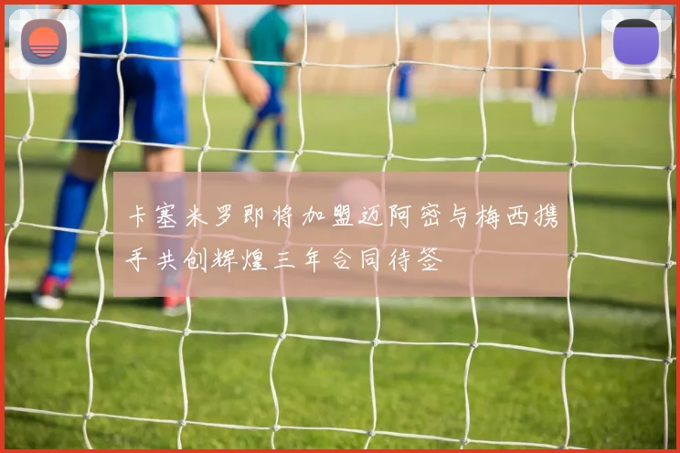 卡塞米罗即将加盟迈阿密与梅西携手共创辉煌三年合同待签