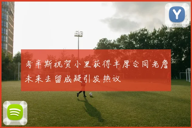 考辛斯祝贺小里获得丰厚合同老詹未来去留成疑引发热议