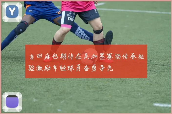 吉田麻也期待在美加墨赛场传承经验激励年轻球员奋勇争先