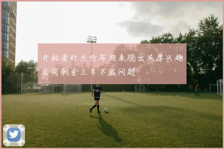 开拓者对杰伦布朗表现出浓厚兴趣合同剩余三年不成问题