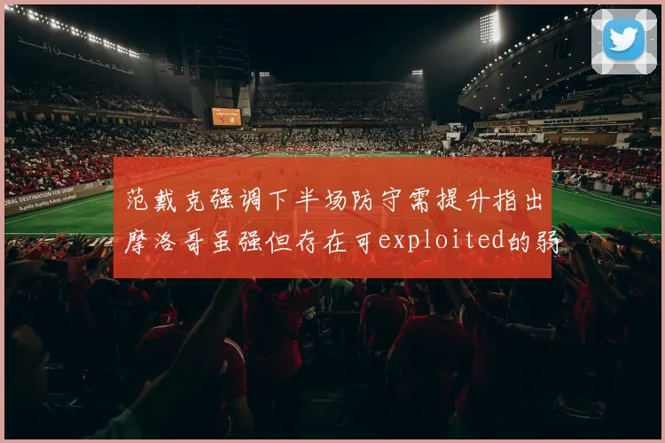 范戴克强调下半场防守需提升指出摩洛哥虽强但存在可exploited的弱点