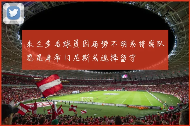 米兰多名球员因局势不明或将离队恩昆库希门尼斯或选择留守
