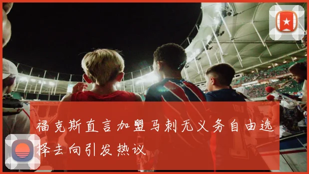 福克斯直言加盟马刺无义务自由选择去向引发热议