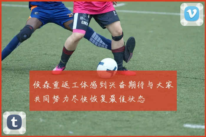 侯森重返工体感到兴奋期待与大家共同努力尽快恢复最佳状态