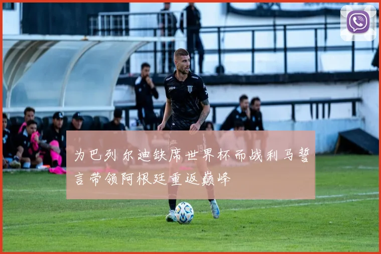 为巴列尔迪缺席世界杯而战利马誓言带领阿根廷重返巅峰